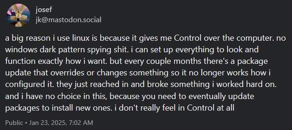 Social media post from Mastodon user jk: "a big reason i use linux is because it gives me Control over the computer. no windows dark pattern spying shit. i can set up everything to look and function exactly how i want. but every couple months there's a package update that overrides or changes something so it no longer works how i configured it. they just reached in and broke something i worked hard on. and i have no choice in this, because you need to eventually update packages to install new ones. i don't really feel in Control at all"